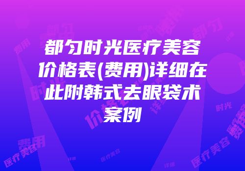 都匀时光医疗美容价格表(费用)详细在此附韩式去眼袋术案例