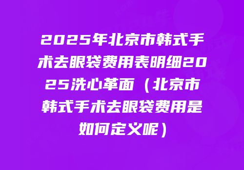 2025年北京市韩式手术去眼袋费用表明细2025洗心革面（北京市韩式手术去眼袋费用是如何定义呢）