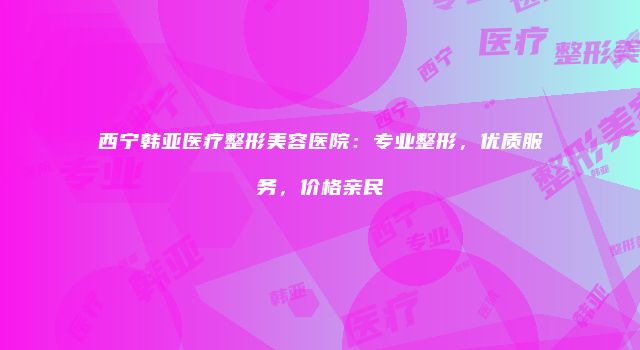 西宁韩亚医疗整形美容医院：专业整形，优质服务，价格亲民