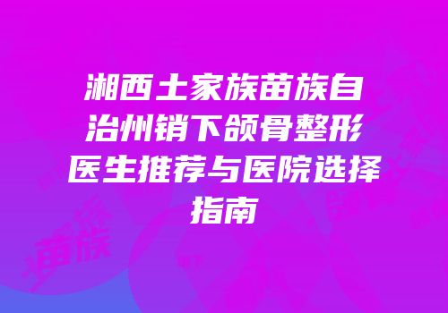 湘西土家族苗族自治州销下颌骨整形医生推荐与医院选择指南
