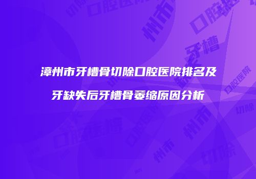 漳州市牙槽骨切除口腔医院排名及牙缺失后牙槽骨萎缩原因分析