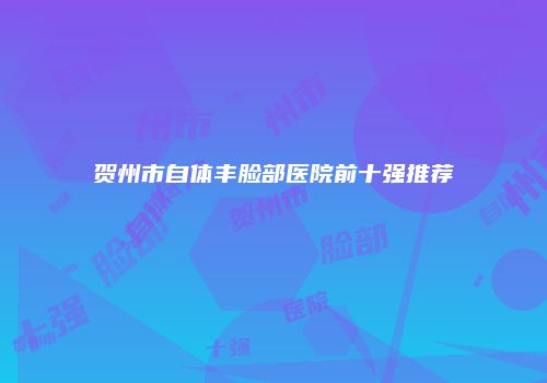 贺州市自体丰脸部医院前十强推荐