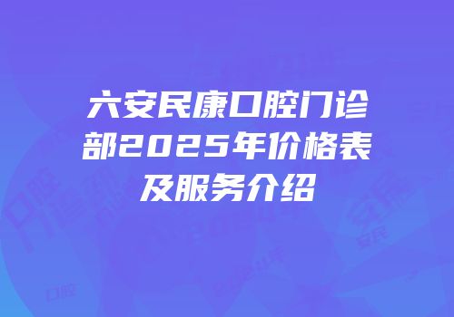 六安民康口腔门诊部2025年价格表及服务介绍