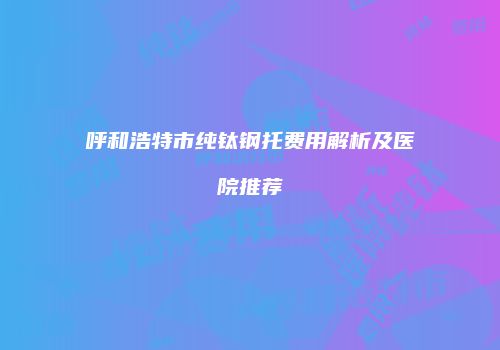 呼和浩特市纯钛钢托费用解析及医院推荐