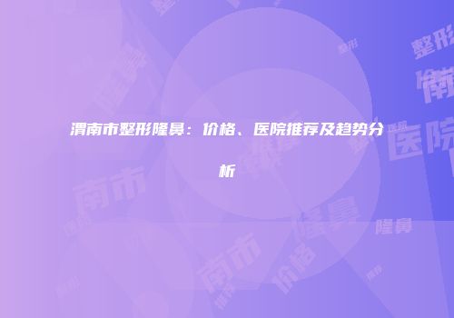 渭南市整形隆鼻：价格、医院推荐及趋势分析