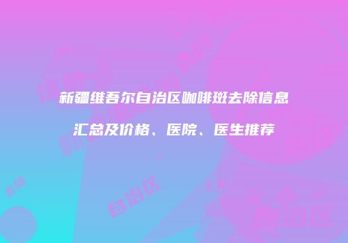 新疆维吾尔自治区咖啡斑去除信息汇总及价格、医院、医生推荐