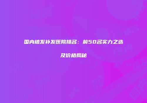国内植发补发医院排名：前50名实力之选及价格揭秘