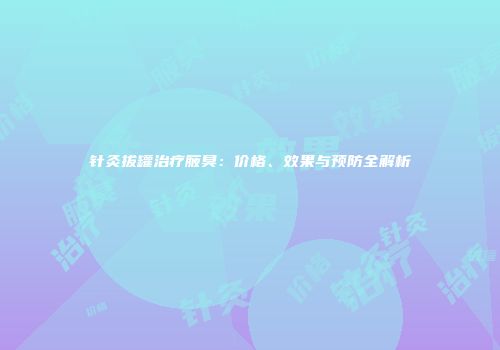 针灸拔罐治疗腋臭：价格、效果与预防全解析