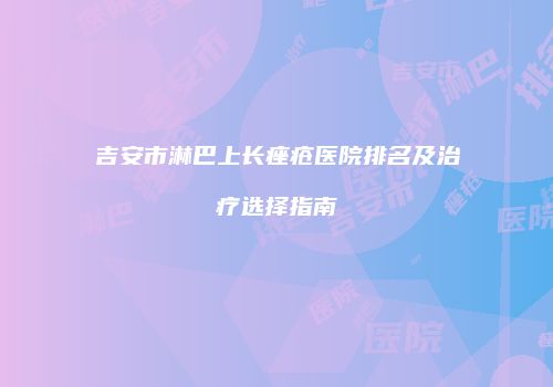 吉安市淋巴上长痤疮医院排名及治疗选择指南