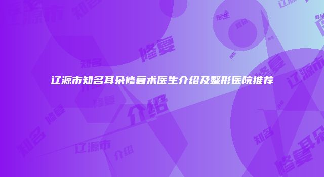 辽源市知名耳朵修复术医生介绍及整形医院推荐