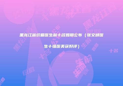 黑龙江省织眉医生前十名如期公布（张文峰医生十强医美获好评）