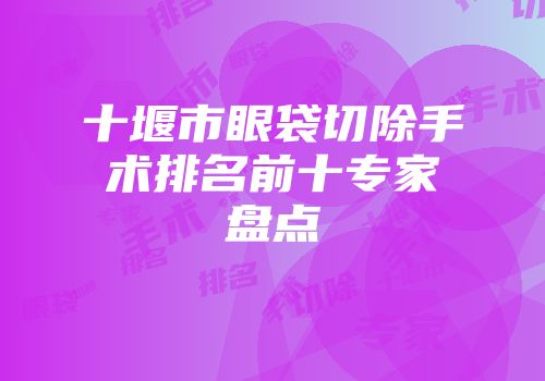 十堰市眼袋切除手术排名前十专家盘点