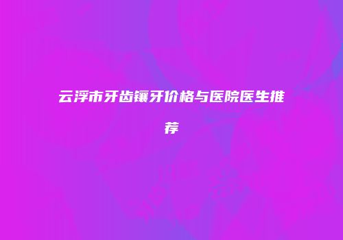 云浮市牙齿镶牙价格与医院医生推荐