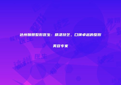 达州魏妍整形医生：精湛技艺，口碑卓越的整形美容专家