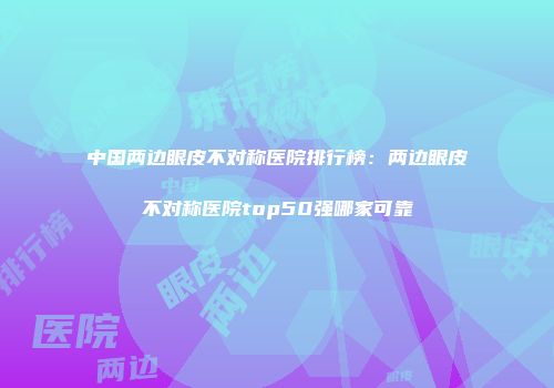 中国两边眼皮不对称医院排行榜：两边眼皮不对称医院top50强哪家可靠