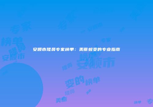 安顺市隆鼻专家榜单：美丽蜕变的专业指南