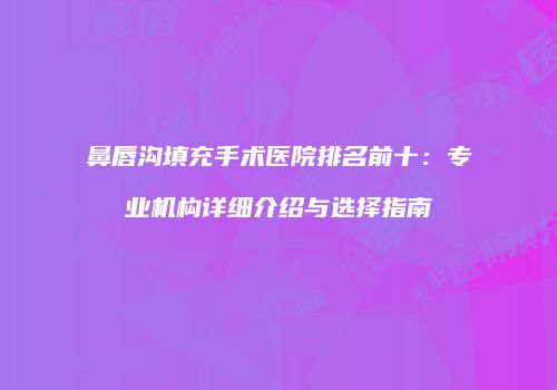 鼻唇沟填充手术医院排名前十：专业机构详细介绍与选择指南