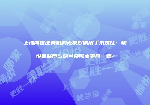 上海两家医美机构无痕双眼皮手术对比：愉悦美联臣与馥兰朵哪家更胜一筹？