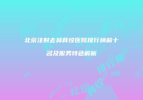北京注射去鼻背纹医院排行榜前十名及服务特色解析