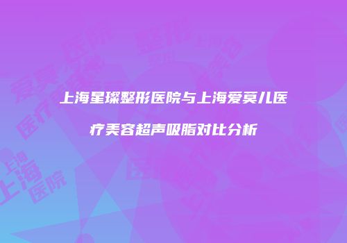 上海星璨整形医院与上海爱莫儿医疗美容超声吸脂对比分析
