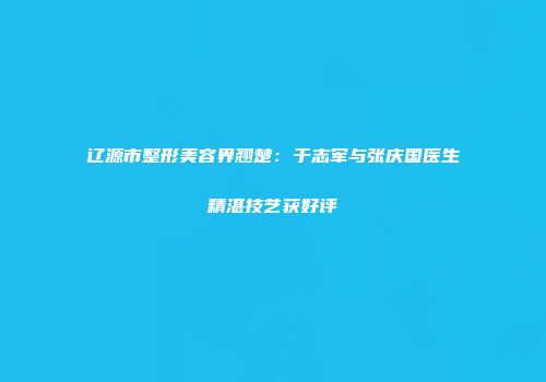 辽源市整形美容界翘楚：于志军与张庆国医生精湛技艺获好评