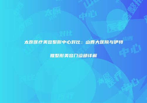 太原医疗美容整形中心对比：山西大医院与伊特雅整形美容门诊部详解