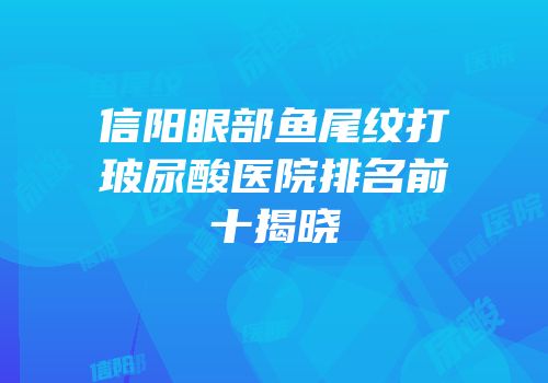 信阳眼部鱼尾纹打玻尿酸医院排名前十揭晓