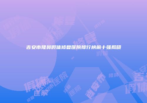 吉安市隆鼻假体修复医院排行榜前十强揭晓