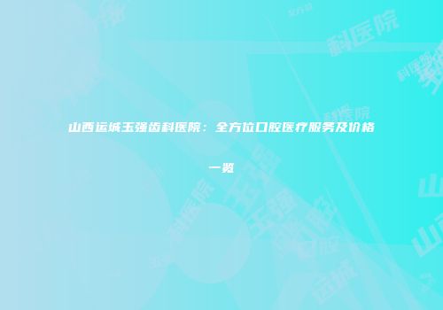 山西运城玉强齿科医院：全方位口腔医疗服务及价格一览