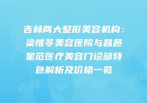 吉林两大整形美容机构：梁惟苓美容医院与昌邑星范医疗美容门诊部特色解析及价格一览