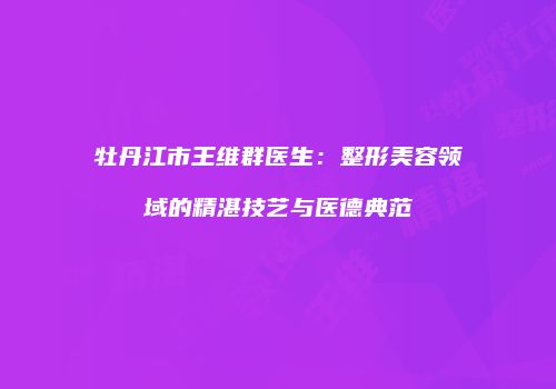 牡丹江市王维群医生：整形美容领域的精湛技艺与医德典范