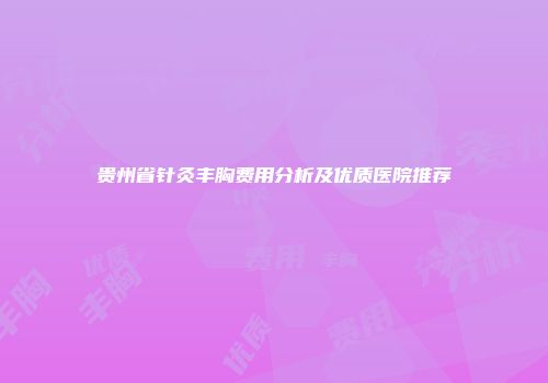 贵州省针灸丰胸费用分析及优质医院推荐