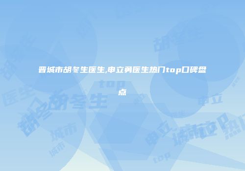 晋城市胡冬生医生,申立勇医生热门top口碑盘点