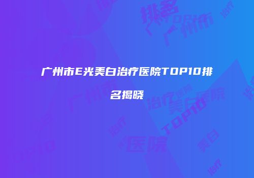 广州市E光美白治疗医院TOP10排名揭晓