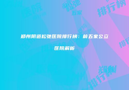 郑州阴道松弛医院排行榜：前五家公立医院解析