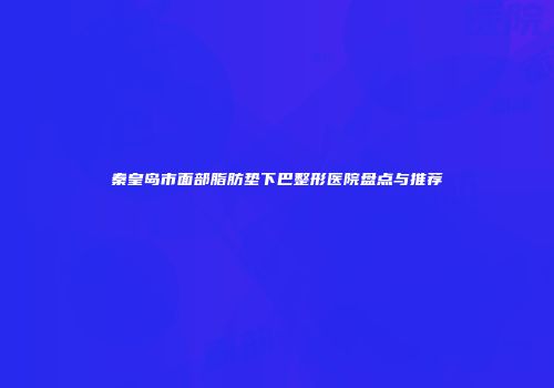 秦皇岛市面部脂肪垫下巴整形医院盘点与推荐