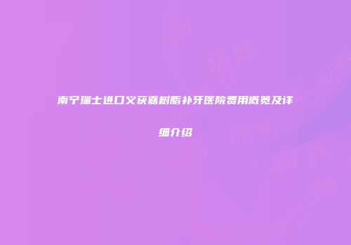 南宁瑞士进口义获嘉树脂补牙医院费用概览及详细介绍