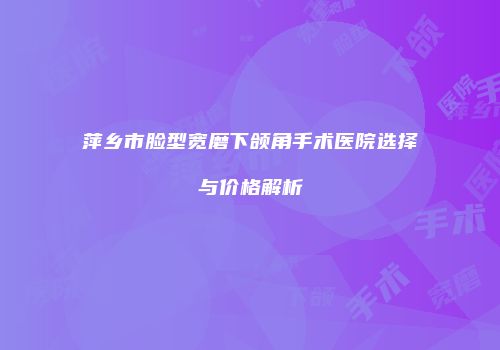 萍乡市脸型宽磨下颌角手术医院选择与价格解析