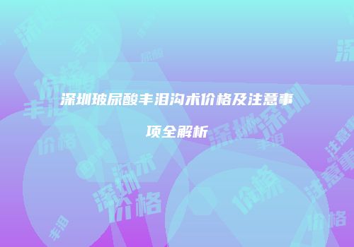 深圳玻尿酸丰泪沟术价格及注意事项全解析