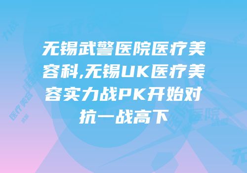 无锡武警医院医疗美容科,无锡UK医疗美容实力战PK开始对抗一战高下