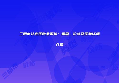 三明市祛疤医院全解析：类型、价格及医院详细介绍