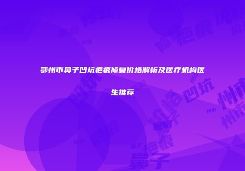 鄂州市鼻子凹坑疤痕修复价格解析及医疗机构医生推荐