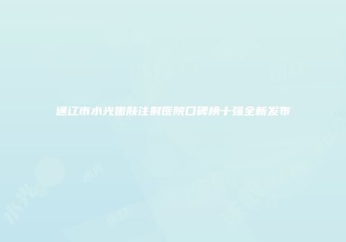 通辽市水光嫩肤注射医院口碑榜十强全新发布