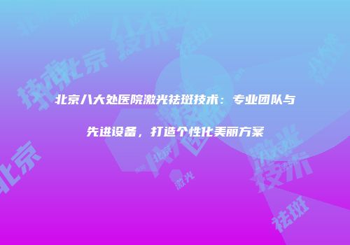 北京八大处医院激光祛斑技术：专业团队与先进设备，打造个性化美丽方案