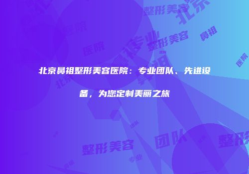 北京鼻祖整形美容医院：专业团队、先进设备，为您定制美丽之旅