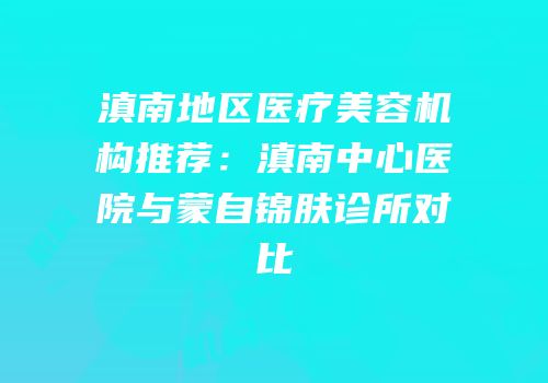滇南地区医疗美容机构推荐：滇南中心医院与蒙自锦肤诊所对比