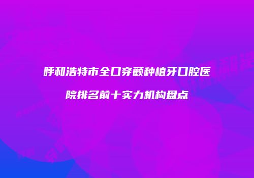 呼和浩特市全口穿颧种植牙口腔医院排名前十实力机构盘点