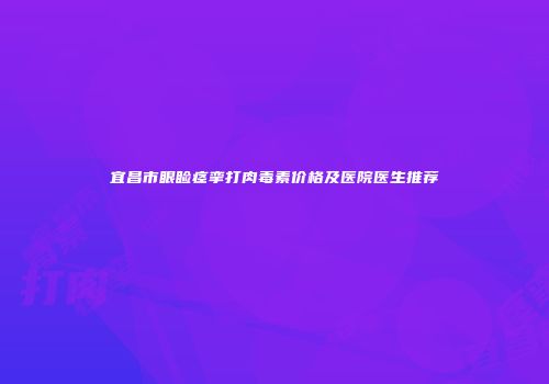 宜昌市眼睑痉挛打肉毒素价格及医院医生推荐