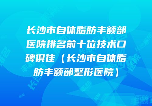 长沙市自体脂肪丰额部医院排名前十位技术口碑俱佳（长沙市自体脂肪丰额部整形医院）