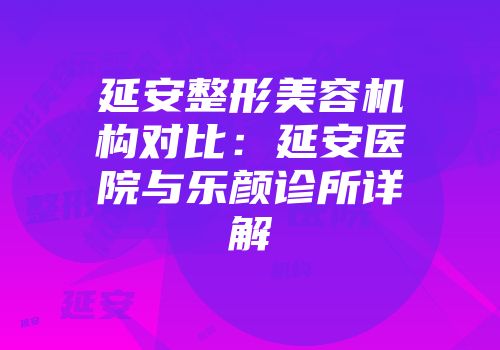延安整形美容机构对比：延安医院与乐颜诊所详解